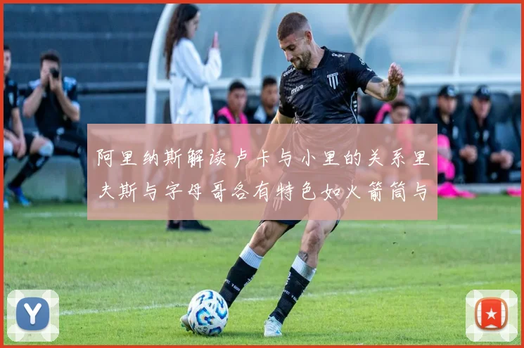 阿里纳斯解读卢卡与小里的关系里夫斯与字母哥各有特色如火箭筒与手枪