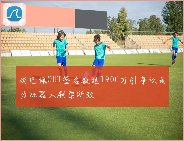 姆巴佩OUT签名数达1900万引争议或为机器人刷票所致