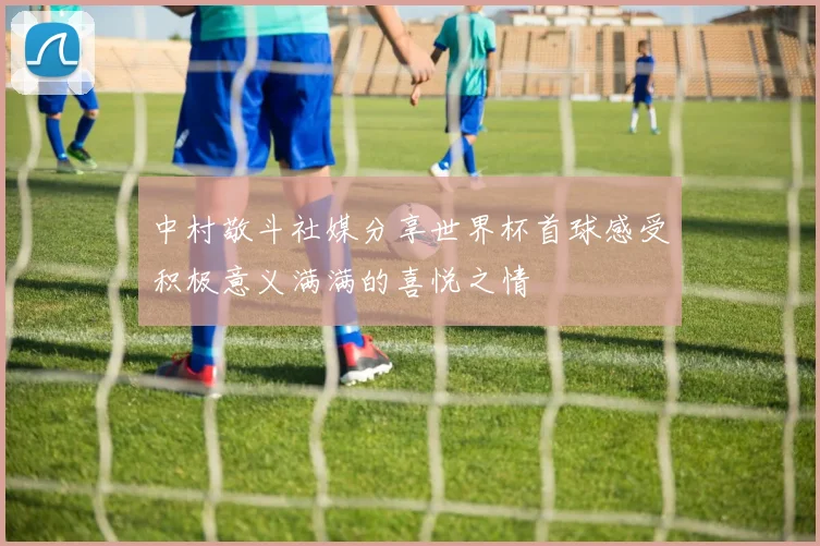 中村敬斗社媒分享世界杯首球感受积极意义满满的喜悦之情
