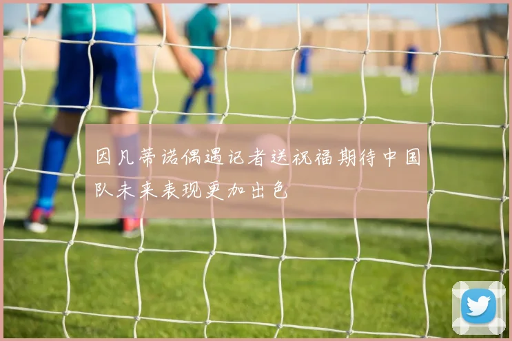 因凡蒂诺偶遇记者送祝福期待中国队未来表现更加出色