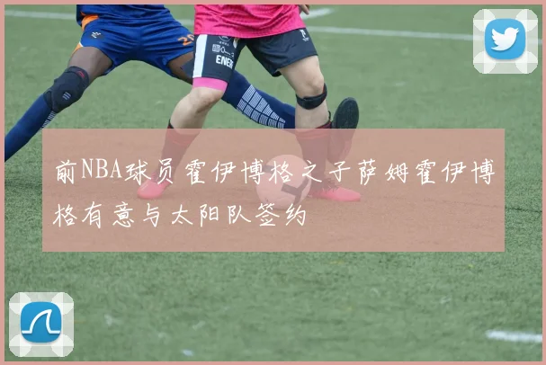 前NBA球员霍伊博格之子萨姆霍伊博格有意与太阳队签约
