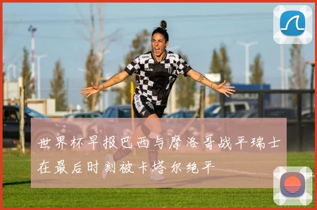 世界杯早报巴西与摩洛哥战平瑞士在最后时刻被卡塔尔绝平