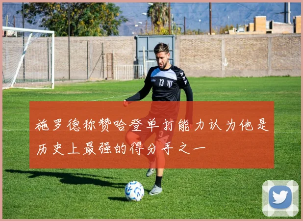 施罗德称赞哈登单打能力认为他是历史上最强的得分手之一