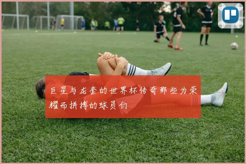 巨星与龙套的世界杯传奇那些为荣耀而拼搏的球员们