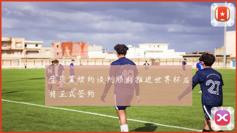 登贝莱续约谈判顺利推进世界杯后将正式签约