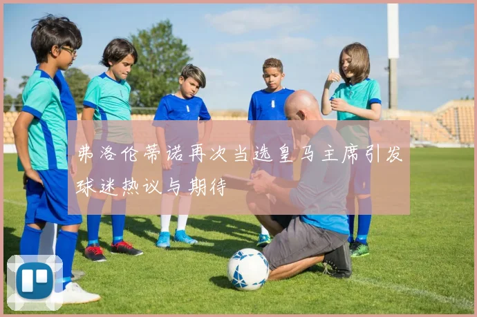 弗洛伦蒂诺再次当选皇马主席引发球迷热议与期待