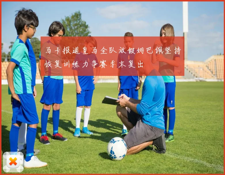 马卡报道皇马全队放假姆巴佩坚持恢复训练力争赛季末复出