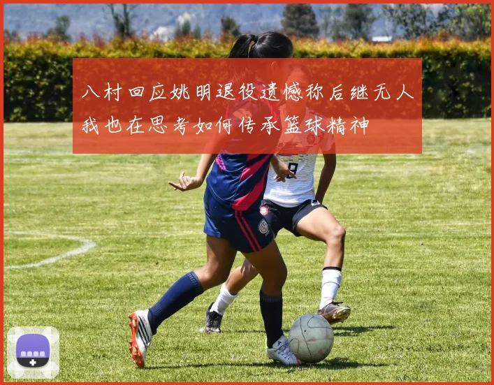 八村回应姚明退役遗憾称后继无人我也在思考如何传承篮球精神