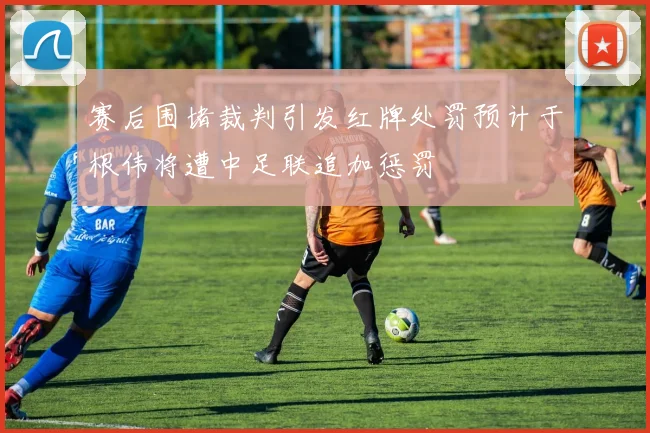 赛后围堵裁判引发红牌处罚预计于根伟将遭中足联追加惩罚