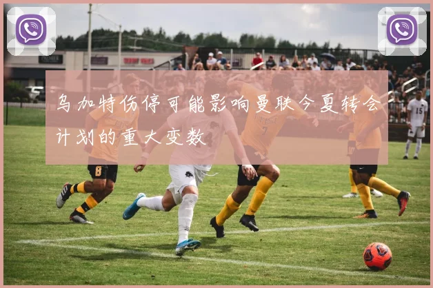 乌加特伤停可能影响曼联今夏转会计划的重大变数