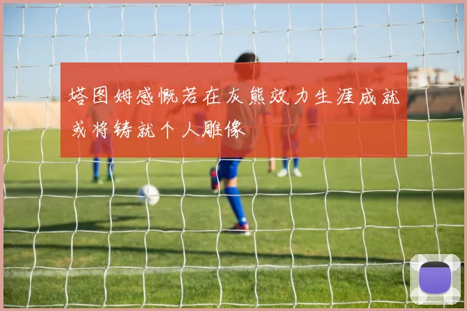 塔图姆感慨若在灰熊效力生涯成就或将铸就个人雕像
