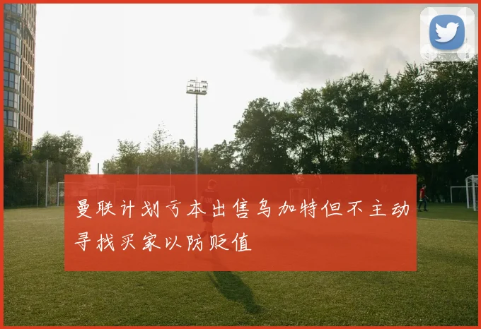 曼联计划亏本出售乌加特但不主动寻找买家以防贬值