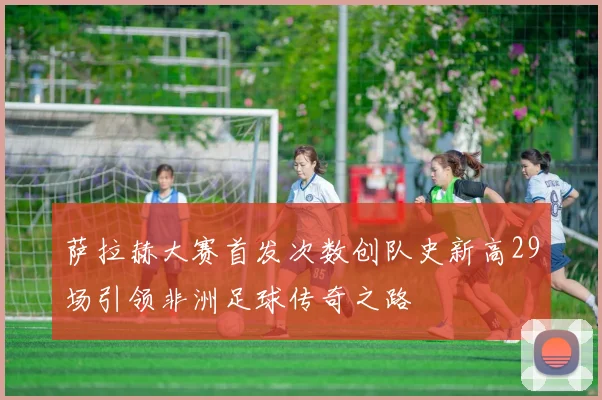 萨拉赫大赛首发次数创队史新高29场引领非洲足球传奇之路