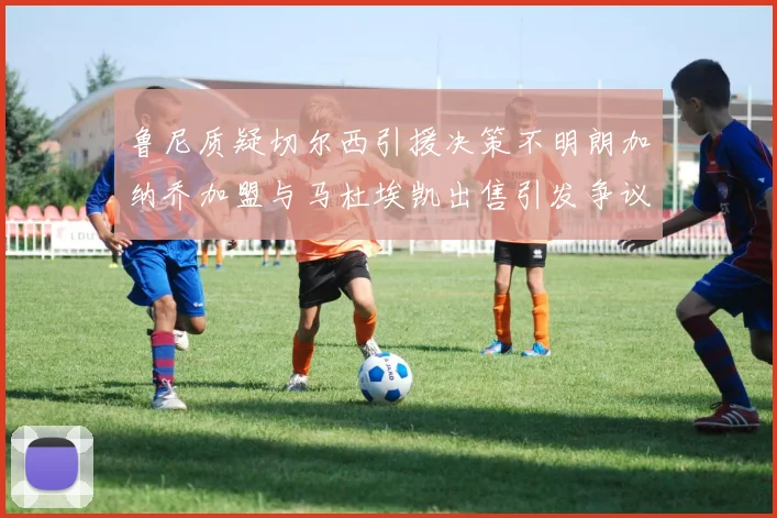 鲁尼质疑切尔西引援决策不明朗加纳乔加盟与马杜埃凯出售引发争议