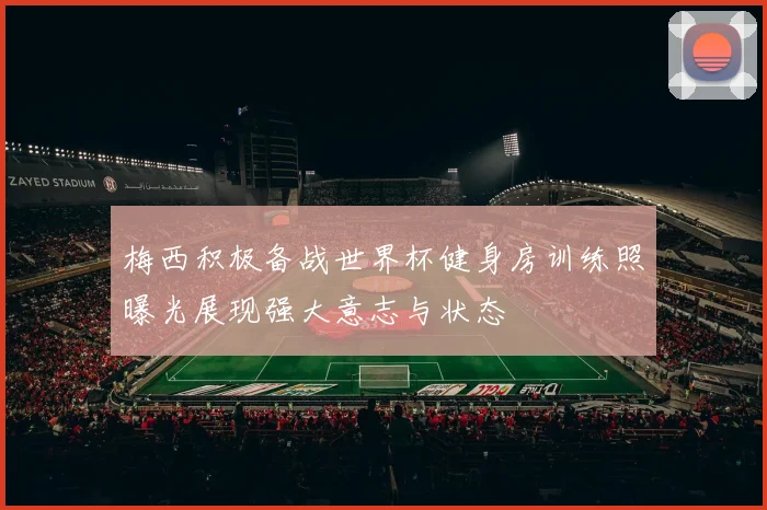 梅西积极备战世界杯健身房训练照曝光展现强大意志与状态