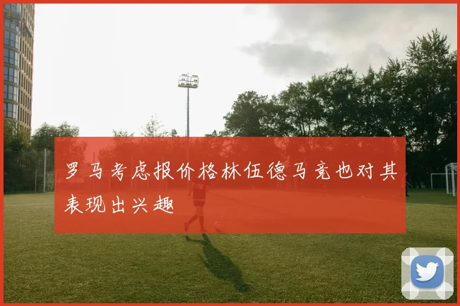 罗马考虑报价格林伍德马竞也对其表现出兴趣