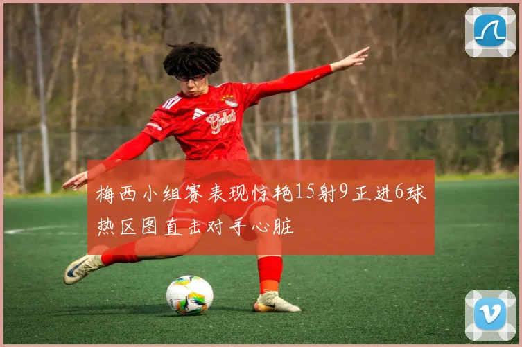 梅西小组赛表现惊艳15射9正进6球热区图直击对手心脏