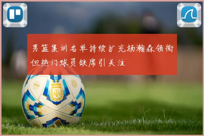 男篮集训名单持续扩充杨瀚森领衔但热门球员缺席引关注