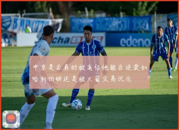申京是否真的被高估他能否逆袭如哈利伯顿还是被火箭交易沉沦