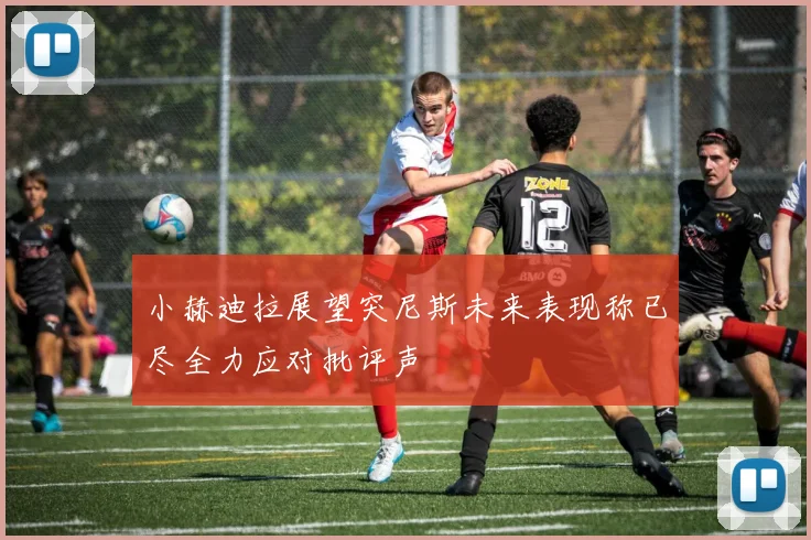 小赫迪拉展望突尼斯未来表现称已尽全力应对批评声