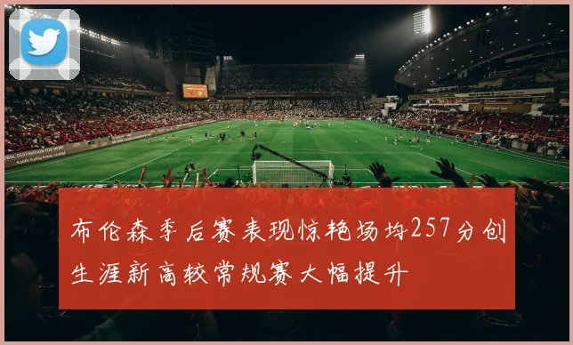 布伦森季后赛表现惊艳场均257分创生涯新高较常规赛大幅提升