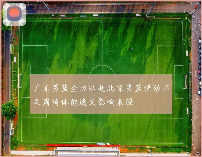 广东男篮全力以赴北京男篮拼劲不足周琦体能透支影响表现