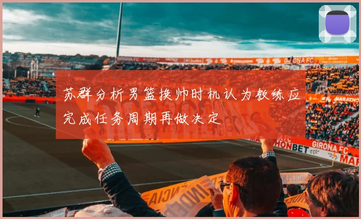 苏群分析男篮换帅时机认为教练应完成任务周期再做决定