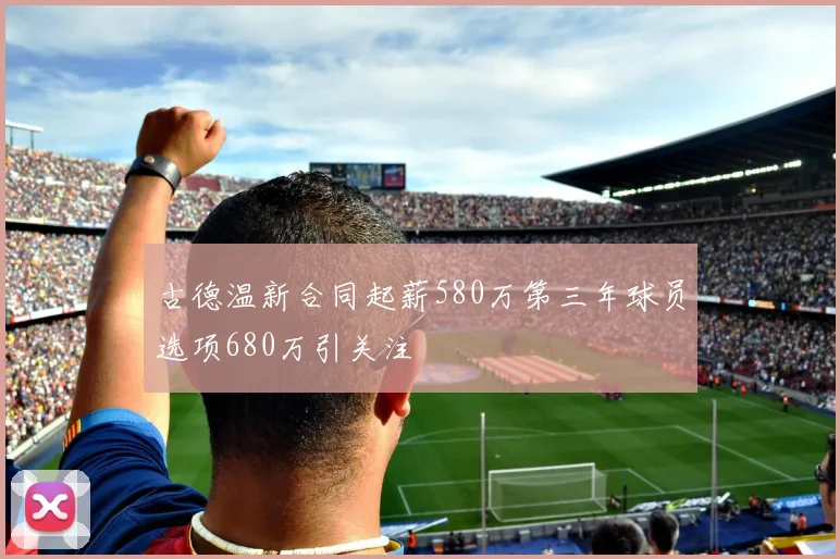 古德温新合同起薪580万第三年球员选项680万引关注