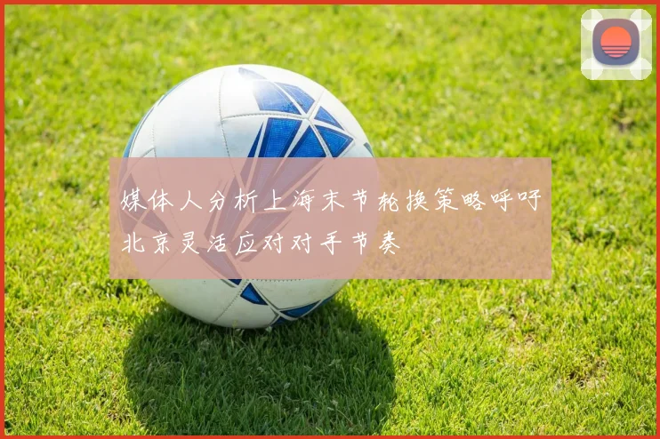 媒体人分析上海末节轮换策略呼吁北京灵活应对对手节奏
