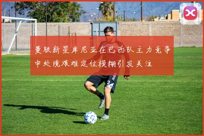 曼联新星库尼亚在巴西队主力竞争中处境艰难定位模糊引发关注