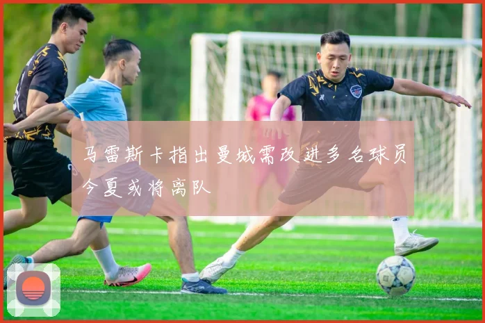 马雷斯卡指出曼城需改进多名球员今夏或将离队
