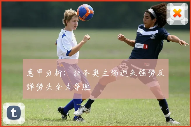 意甲分析：拉齐奥主场迎来强势反弹势头全力争胜